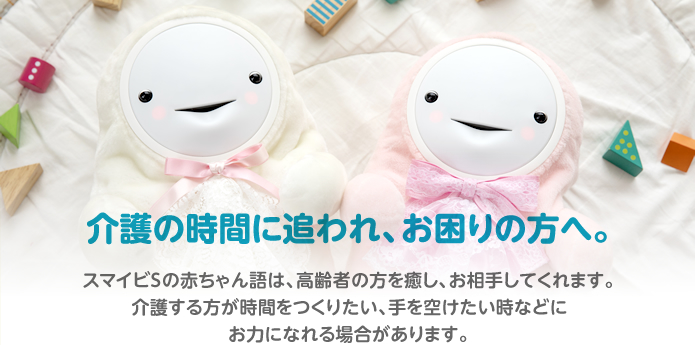 介護の時間に追われ、お困りの方へ。スマイビSの赤ちゃん語は、高齢者を癒し、お相手してくれます。介護する方が時間をつくりたい、手を空けたい時などにお力になれる場合があります。