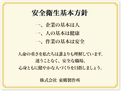 安全衛生基本方針　一、企業の基本は人　一、人の基本は健康　一、作業の基本は安全　人命の重さを私たちは誰よりも理解しています。迷うことなく、安全な職場、心身ともに健やかな人づくりを目指しましょう。