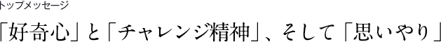 トップメッセージ　「好奇心」と「チャレンジ精神」、そして「思いやり」