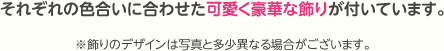 それぞれの色合いに合わせた可愛く豪華な飾りが付いています。※飾りのデザインは写真と多少異なる場合がございます。