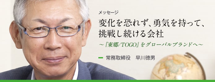 メッセージ：変化を恐れず、勇気を持って、挑戦し続ける会社 ～『東郷／TOGO』をグローバルブランドへ～　常務取締役 早川徳男