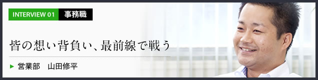 インタビュー01 事務職　皆の想い背負い、最前線で戦う　営業部 山田修平