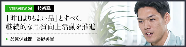 インタビュー06 技術職　「昨日よりもよい品」とすべく、継続的な品質向上活動を推進　品質保証部 番野勇貴