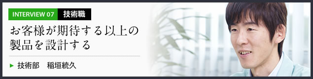 インタビュー07 技術職　お客様が期待する以上の製品を設計する　技術部 稲垣統久