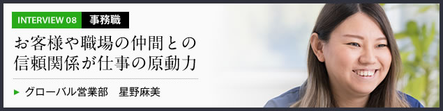 インタビュー08 事務職　お客様や職場の仲間との信頼関係が仕事の原動力　グローバル営業部 星野麻美