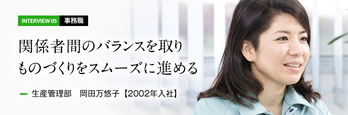 インタビュー05 事務職　関係者間のバランスを取りものづくりをスムーズに進める　生産管理部 岡田万悠子【2002年入社】