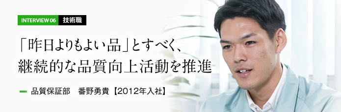 インタビュー06 技術職　「昨日よりもよい品」とすべく、継続的な品質向上活動を推進　品質保証部 番野勇貴【2012年入社】