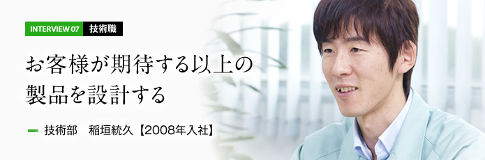 インタビュー07 技術職　お客様が期待する以上の製品を設計する　技術部 稲垣統久【2008年入社】
