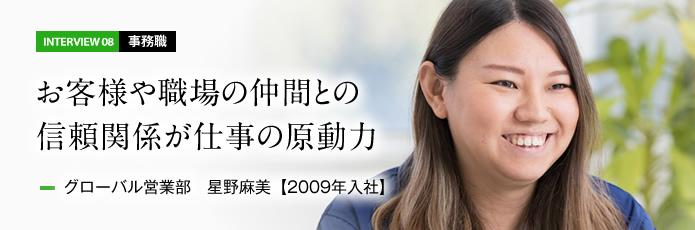 インタビュー08 事務職　お客様や職場の仲間との信頼関係が仕事の原動力　グローバル営業部 星野麻美【2009年入社】