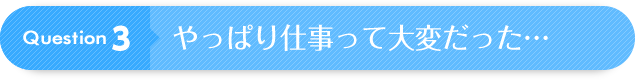 Question 3：やっぱり仕事って大変だった・・・