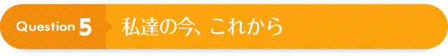 Question 5：私達の今、これから